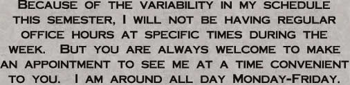 Because of the variability in my schedule
this semester, I will not be having regular
office hours at specific times during the
week.  But you are always welcome to make
an appointment to see me at a time convenient
to you.  I am around all day Monday-Friday.